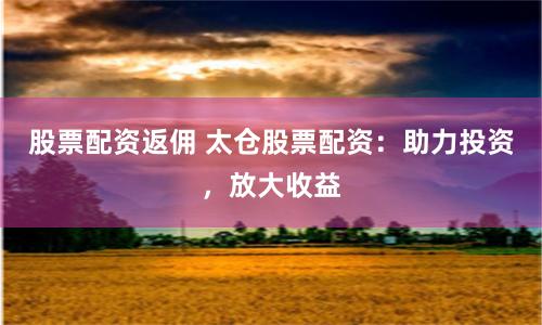 股票配资返佣 太仓股票配资：助力投资，放大收益