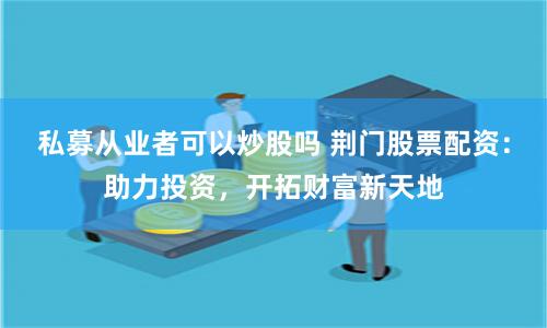 私募从业者可以炒股吗 荆门股票配资：助力投资，开拓财富新天地