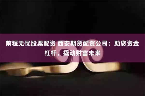 前程无忧股票配资 西安期货配资公司：助您资金杠杆，撬动财富未来