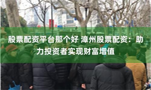 股票配资平台那个好 漳州股票配资：助力投资者实现财富增值