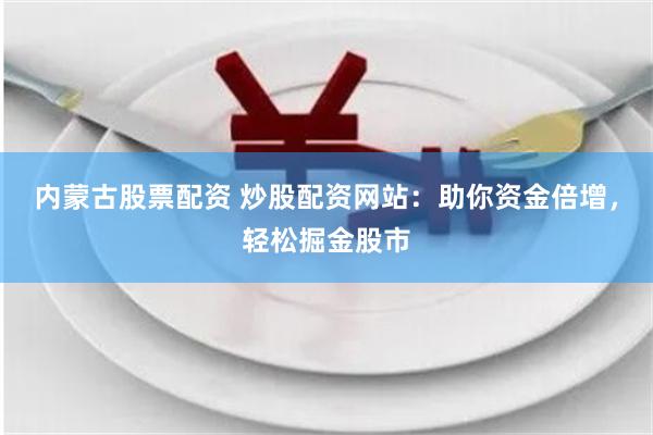 内蒙古股票配资 炒股配资网站：助你资金倍增，轻松掘金股市