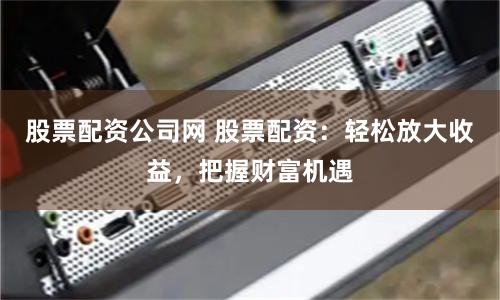股票配资公司网 股票配资：轻松放大收益，把握财富机遇