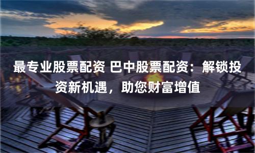 最专业股票配资 巴中股票配资：解锁投资新机遇，助您财富增值
