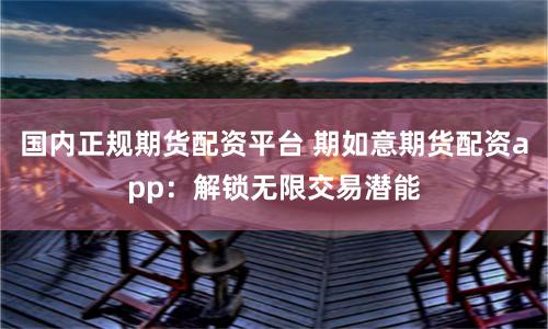 国内正规期货配资平台 期如意期货配资app：解锁无限交易潜能