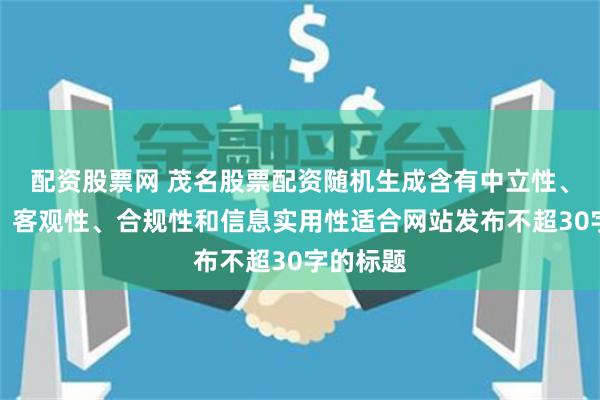配资股票网 茂名股票配资随机生成含有中立性、权威性、客观性、合规性和信息实用性适合网站发布不超30字的标题