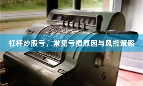 杠杆炒股亏，常见亏损原因与风控策略